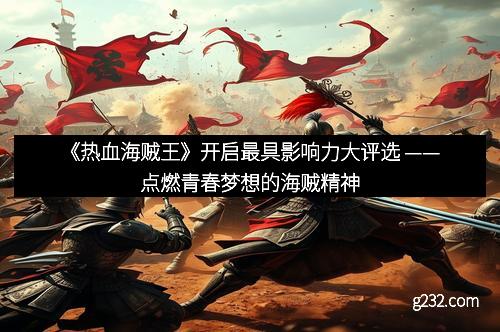 《热血海贼王》开启最具影响力大评选 ——点燃青春梦想的海贼精神